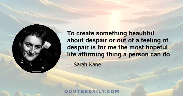 To create something beautiful about despair or out of a feeling of despair is for me the most hopeful life affirming thing a person can do