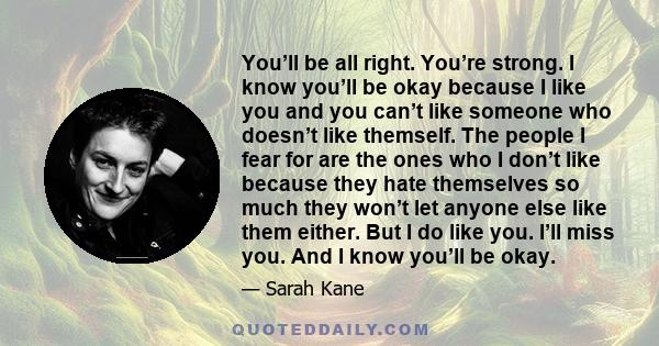 You’ll be all right. You’re strong. I know you’ll be okay because I like you and you can’t like someone who doesn’t like themself. The people I fear for are the ones who I don’t like because they hate themselves so much 