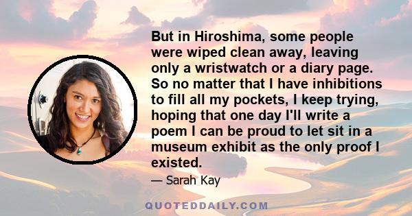 But in Hiroshima, some people were wiped clean away, leaving only a wristwatch or a diary page. So no matter that I have inhibitions to fill all my pockets, I keep trying, hoping that one day I'll write a poem I can be