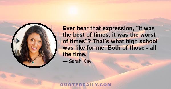 Ever hear that expression, it was the best of times, it was the worst of times? That's what high school was like for me. Both of those - all the time.