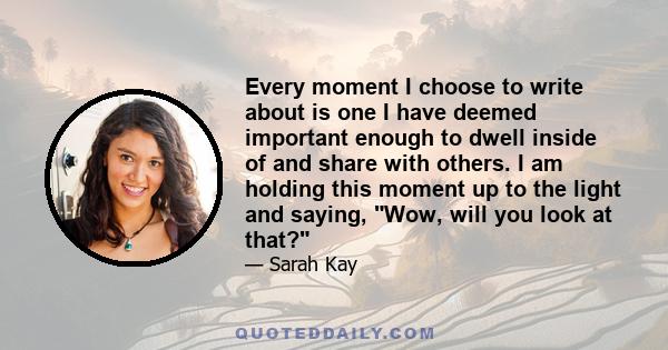 Every moment I choose to write about is one I have deemed important enough to dwell inside of and share with others. I am holding this moment up to the light and saying, Wow, will you look at that?