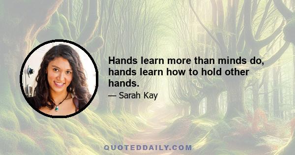 Hands learn more than minds do, hands learn how to hold other hands.