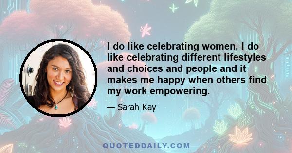 I do like celebrating women, I do like celebrating different lifestyles and choices and people and it makes me happy when others find my work empowering.