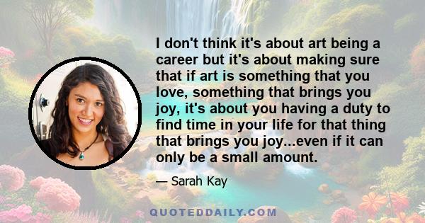 I don't think it's about art being a career but it's about making sure that if art is something that you love, something that brings you joy, it's about you having a duty to find time in your life for that thing that