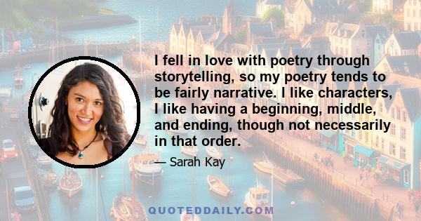 I fell in love with poetry through storytelling, so my poetry tends to be fairly narrative. I like characters, I like having a beginning, middle, and ending, though not necessarily in that order.