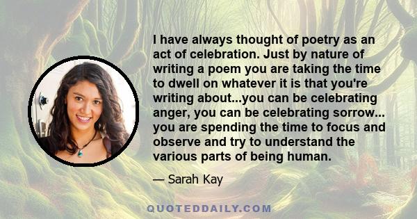 I have always thought of poetry as an act of celebration. Just by nature of writing a poem you are taking the time to dwell on whatever it is that you're writing about...you can be celebrating anger, you can be