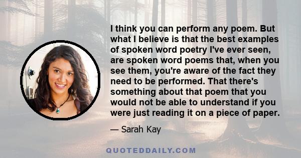 I think you can perform any poem. But what I believe is that the best examples of spoken word poetry I've ever seen, are spoken word poems that, when you see them, you're aware of the fact they need to be performed.