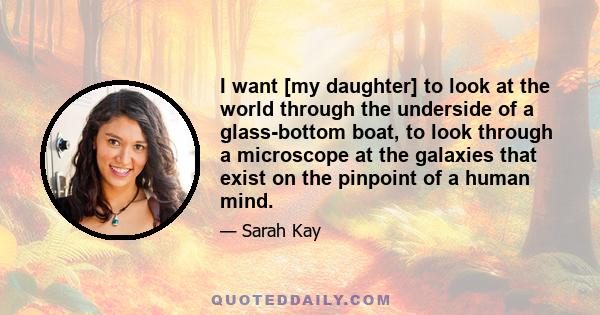 I want [my daughter] to look at the world through the underside of a glass-bottom boat, to look through a microscope at the galaxies that exist on the pinpoint of a human mind.