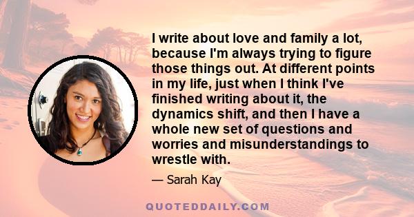 I write about love and family a lot, because I'm always trying to figure those things out. At different points in my life, just when I think I've finished writing about it, the dynamics shift, and then I have a whole