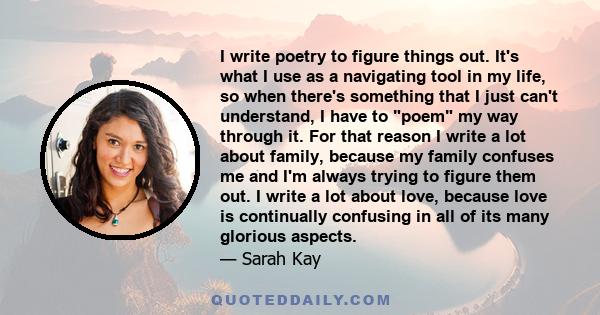 I write poetry to figure things out. It's what I use as a navigating tool in my life, so when there's something that I just can't understand, I have to poem my way through it. For that reason I write a lot about family, 