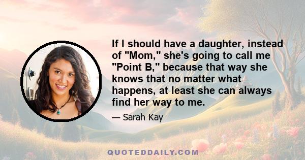 If I should have a daughter, instead of Mom, she's going to call me Point B, because that way she knows that no matter what happens, at least she can always find her way to me.