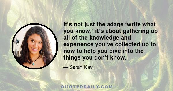 It’s not just the adage ‘write what you know,’ it’s about gathering up all of the knowledge and experience you’ve collected up to now to help you dive into the things you don’t know.