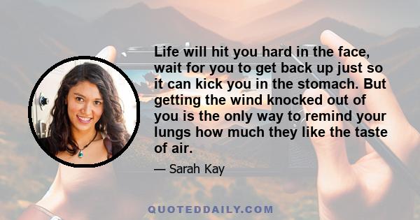 Life will hit you hard in the face, wait for you to get back up just so it can kick you in the stomach. But getting the wind knocked out of you is the only way to remind your lungs how much they like the taste of air.