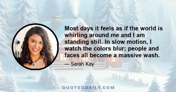 Most days it feels as if the world is whirling around me and I am standing still. In slow motion, I watch the colors blur; people and faces all become a massive wash.