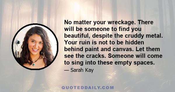 No matter your wreckage. There will be someone to find you beautiful, despite the cruddy metal. Your ruin is not to be hidden behind paint and canvas. Let them see the cracks. Someone will come to sing into these empty