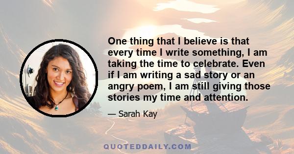 One thing that I believe is that every time I write something, I am taking the time to celebrate. Even if I am writing a sad story or an angry poem, I am still giving those stories my time and attention.