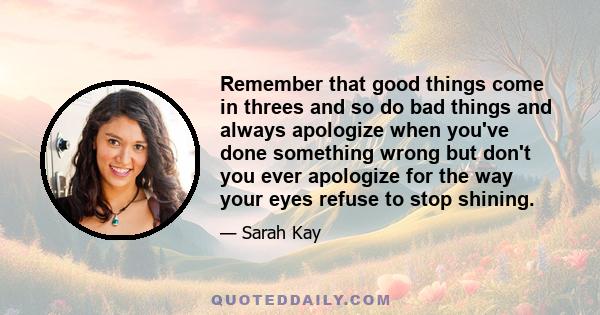 Remember that good things come in threes and so do bad things and always apologize when you've done something wrong but don't you ever apologize for the way your eyes refuse to stop shining.