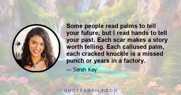 Some people read palms to tell your future, but I read hands to tell your past. Each scar makes a story worth telling. Each callused palm, each cracked knuckle is a missed punch or years in a factory.