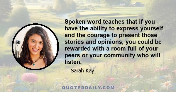 Spoken word teaches that if you have the ability to express yourself and the courage to present those stories and opinions, you could be rewarded with a room full of your peers or your community who will listen.