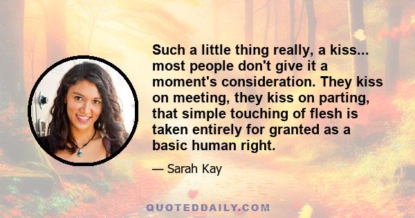 Such a little thing really, a kiss... most people don't give it a moment's consideration. They kiss on meeting, they kiss on parting, that simple touching of flesh is taken entirely for granted as a basic human right.