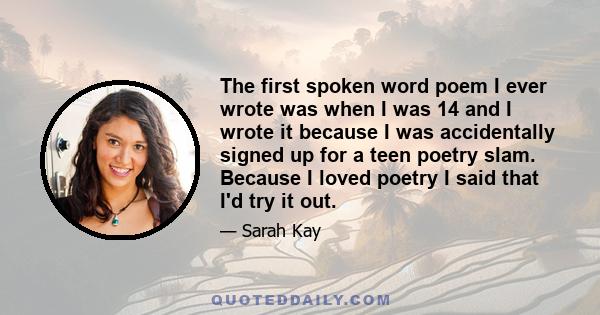 The first spoken word poem I ever wrote was when I was 14 and I wrote it because I was accidentally signed up for a teen poetry slam. Because I loved poetry I said that I'd try it out.