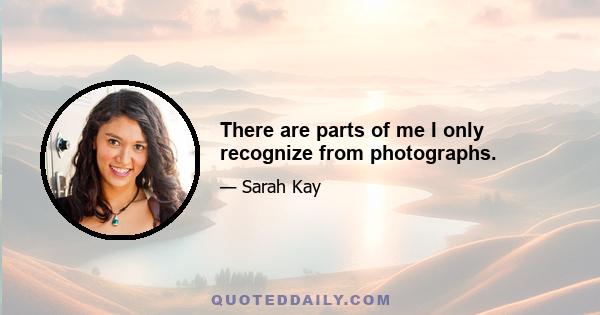 There are parts of me I only recognize from photographs.