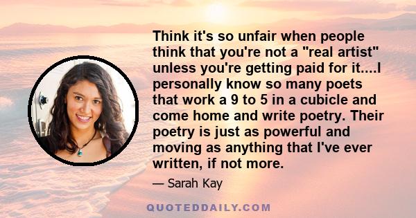 Think it's so unfair when people think that you're not a real artist unless you're getting paid for it....I personally know so many poets that work a 9 to 5 in a cubicle and come home and write poetry. Their poetry is