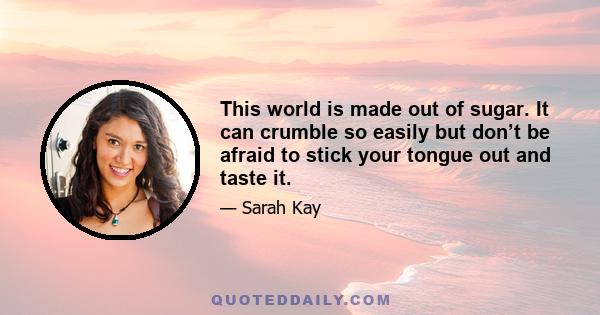 This world is made out of sugar. It can crumble so easily but don’t be afraid to stick your tongue out and taste it.