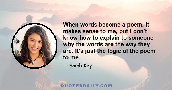 When words become a poem, it makes sense to me, but I don't know how to explain to someone why the words are the way they are. It's just the logic of the poem to me.