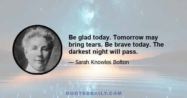 Be glad today. Tomorrow may bring tears. Be brave today. The darkest night will pass.