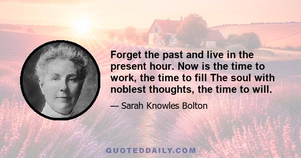 Forget the past and live in the present hour. Now is the time to work, the time to fill The soul with noblest thoughts, the time to will.