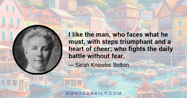 I like the man, who faces what he must, with steps triumphant and a heart of cheer; who fights the daily battle without fear.