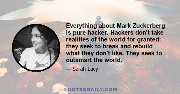 Everything about Mark Zuckerberg is pure hacker. Hackers don't take realities of the world for granted; they seek to break and rebuild what they don't like. They seek to outsmart the world.