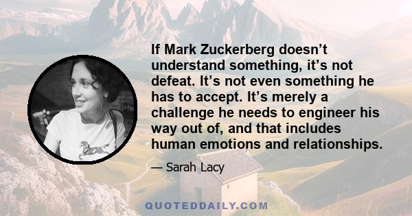 If Mark Zuckerberg doesn’t understand something, it’s not defeat. It’s not even something he has to accept. It’s merely a challenge he needs to engineer his way out of, and that includes human emotions and relationships.