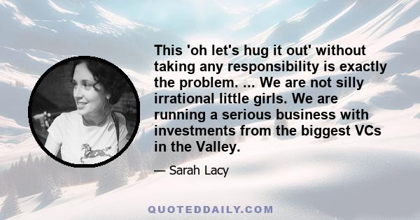 This 'oh let's hug it out' without taking any responsibility is exactly the problem. ... We are not silly irrational little girls. We are running a serious business with investments from the biggest VCs in the Valley.