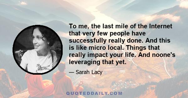 To me, the last mile of the Internet that very few people have successfully really done. And this is like micro local. Things that really impact your life. And noone's leveraging that yet.