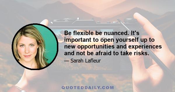 Be flexible be nuanced. It's important to open yourself up to new opportunities and experiences and not be afraid to take risks.