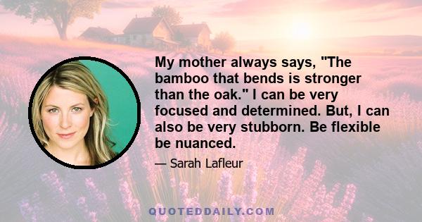 My mother always says, The bamboo that bends is stronger than the oak. I can be very focused and determined. But, I can also be very stubborn. Be flexible be nuanced.