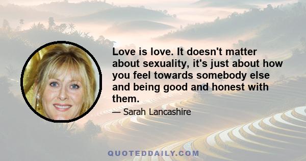 Love is love. It doesn't matter about sexuality, it's just about how you feel towards somebody else and being good and honest with them.