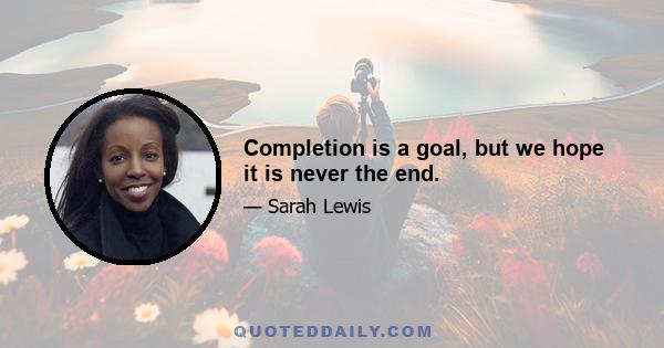 Completion is a goal, but we hope it is never the end.