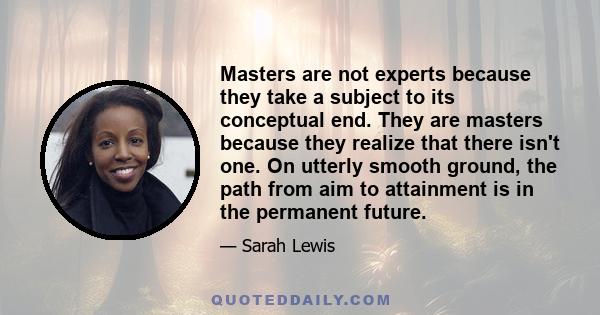 Masters are not experts because they take a subject to its conceptual end. They are masters because they realize that there isn't one. On utterly smooth ground, the path from aim to attainment is in the permanent future.