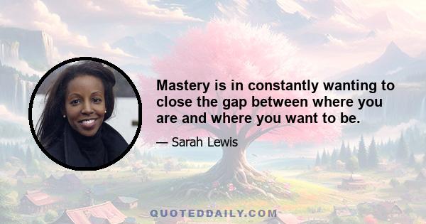 Mastery is in constantly wanting to close the gap between where you are and where you want to be.