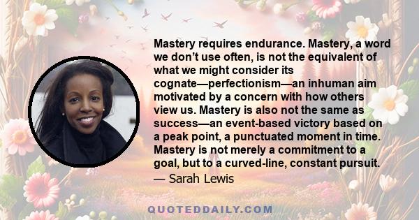 Mastery requires endurance. Mastery, a word we don’t use often, is not the equivalent of what we might consider its cognate—perfectionism—an inhuman aim motivated by a concern with how others view us. Mastery is also