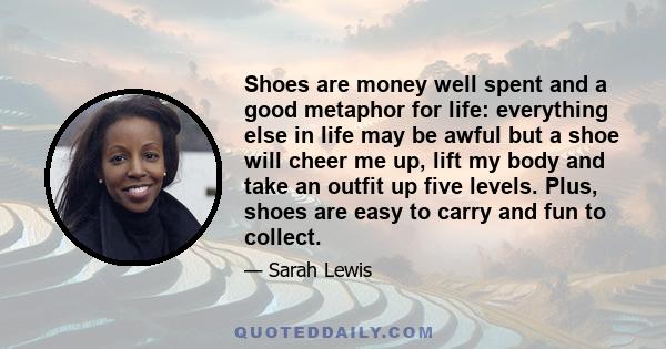 Shoes are money well spent and a good metaphor for life: everything else in life may be awful but a shoe will cheer me up, lift my body and take an outfit up five levels. Plus, shoes are easy to carry and fun to collect.