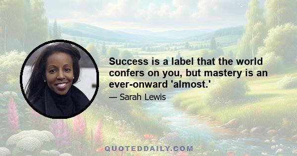 Success is a label that the world confers on you, but mastery is an ever-onward 'almost.'