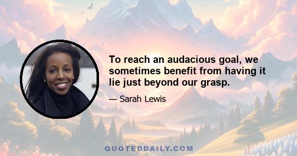 To reach an audacious goal, we sometimes benefit from having it lie just beyond our grasp.