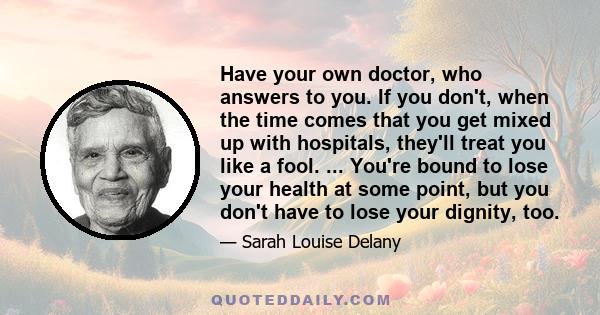 Have your own doctor, who answers to you. If you don't, when the time comes that you get mixed up with hospitals, they'll treat you like a fool. ... You're bound to lose your health at some point, but you don't have to