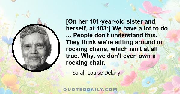 [On her 101-year-old sister and herself, at 103:] We have a lot to do ... People don't understand this. They think we're sitting around in rocking chairs, which isn't at all true. Why, we don't even own a rocking chair.