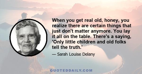 When you get real old, honey, you realize there are certain things that just don't matter anymore. You lay it all on the table. There's a saying, 'Only little children and old folks tell the truth.'