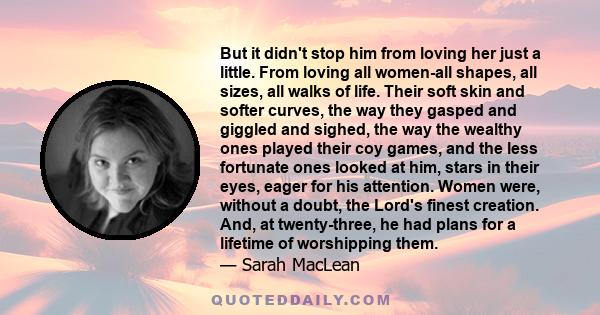 But it didn't stop him from loving her just a little. From loving all women-all shapes, all sizes, all walks of life. Their soft skin and softer curves, the way they gasped and giggled and sighed, the way the wealthy